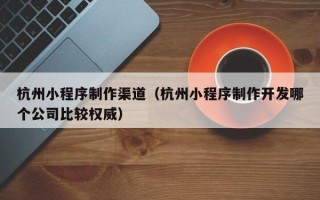 新余杭州小程序制作渠道（杭州小程序制作开发哪个公司比较权威）